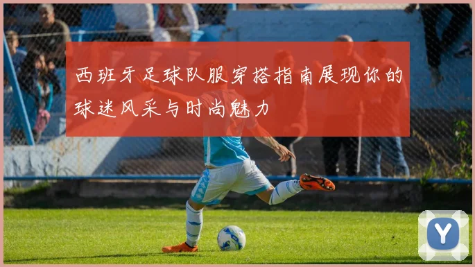 西班牙足球队服穿搭指南展现你的球迷风采与时尚魅力