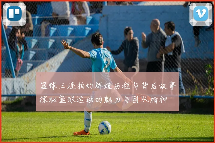 篮球三连拍的辉煌历程与背后故事探秘篮球运动的魅力与团队精神