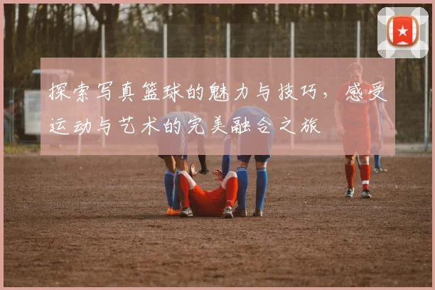 探索写真篮球的魅力与技巧，感受运动与艺术的完美融合之旅